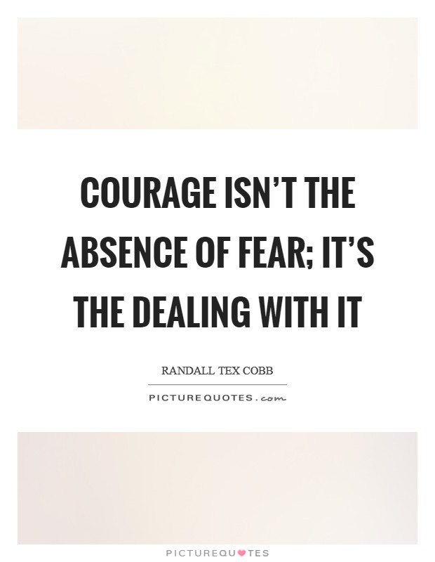 Courage isn't the absence of fear; it's the dealing with it Picture Quote #1