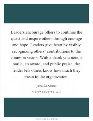 Leaders encourage others to continue the quest and inspire others through courage and hope. Leaders give heart by visibly recognizing others’ contributions to the common vision. With a thank you note, a smile, an award, and public praise, the leader lets others know how much they mean to the organization Picture Quote #1