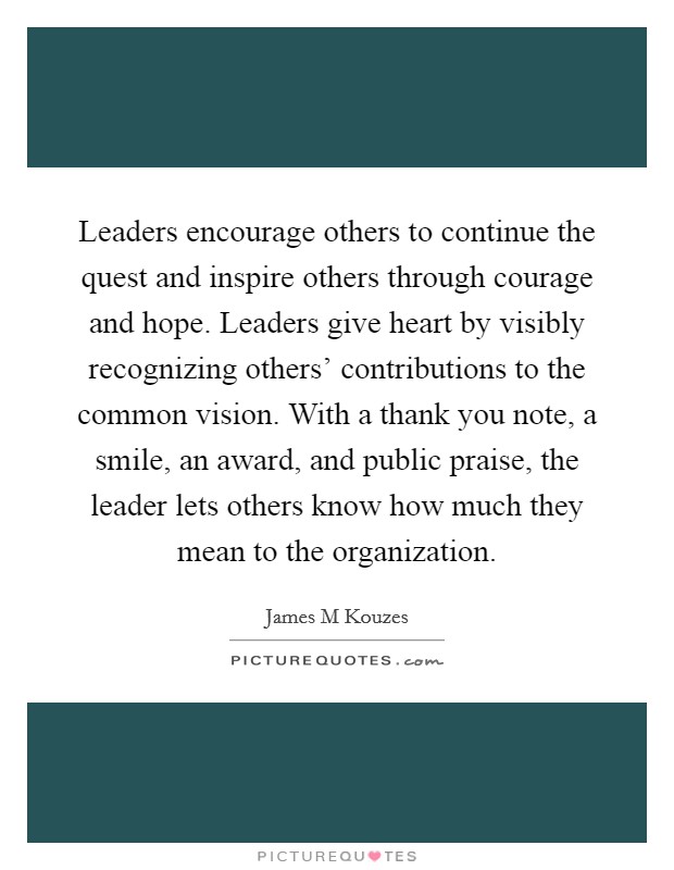 Leaders encourage others to continue the quest and inspire others through courage and hope. Leaders give heart by visibly recognizing others' contributions to the common vision. With a thank you note, a smile, an award, and public praise, the leader lets others know how much they mean to the organization. Picture Quote #1
