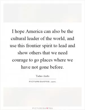 I hope America can also be the cultural leader of the world, and use this frontier spirit to lead and show others that we need courage to go places where we have not gone before Picture Quote #1