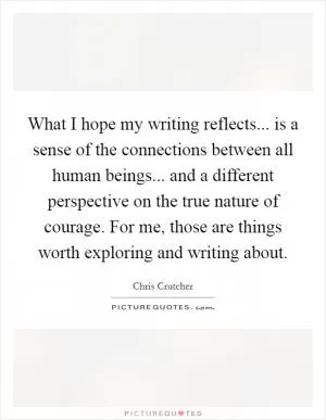What I hope my writing reflects... is a sense of the connections between all human beings... and a different perspective on the true nature of courage. For me, those are things worth exploring and writing about Picture Quote #1