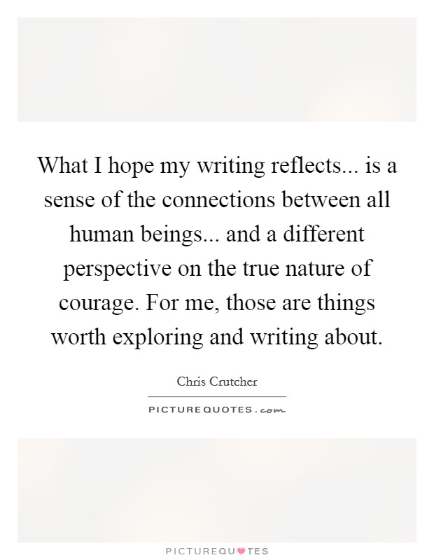 What I hope my writing reflects... is a sense of the connections between all human beings... and a different perspective on the true nature of courage. For me, those are things worth exploring and writing about. Picture Quote #1