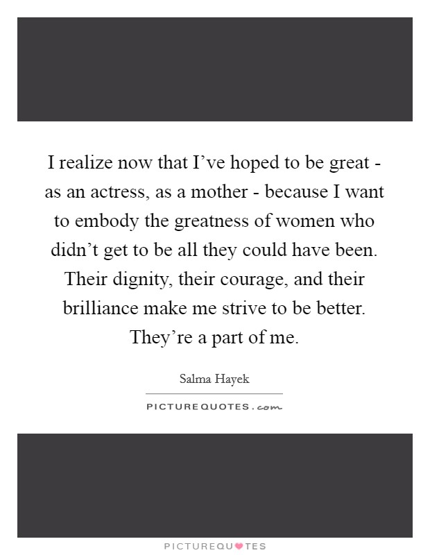 I realize now that I've hoped to be great - as an actress, as a mother - because I want to embody the greatness of women who didn't get to be all they could have been. Their dignity, their courage, and their brilliance make me strive to be better. They're a part of me. Picture Quote #1