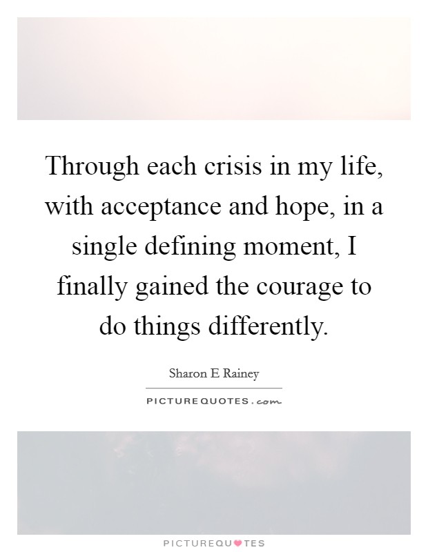 Through each crisis in my life, with acceptance and hope, in a single defining moment, I finally gained the courage to do things differently Picture Quote #1