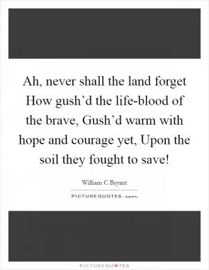 Ah, never shall the land forget How gush’d the life-blood of the brave, Gush’d warm with hope and courage yet, Upon the soil they fought to save! Picture Quote #1