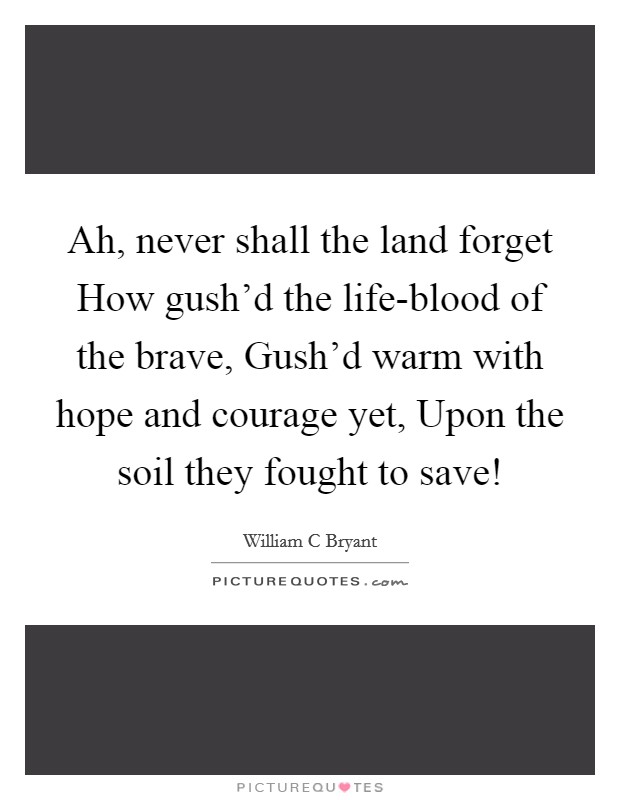 Ah, never shall the land forget How gush'd the life-blood of the brave, Gush'd warm with hope and courage yet, Upon the soil they fought to save! Picture Quote #1