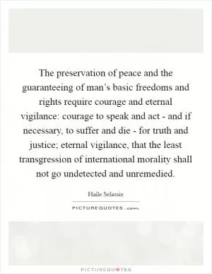 The preservation of peace and the guaranteeing of man’s basic freedoms and rights require courage and eternal vigilance: courage to speak and act - and if necessary, to suffer and die - for truth and justice; eternal vigilance, that the least transgression of international morality shall not go undetected and unremedied Picture Quote #1