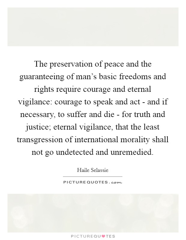 The preservation of peace and the guaranteeing of man's basic freedoms and rights require courage and eternal vigilance: courage to speak and act - and if necessary, to suffer and die - for truth and justice; eternal vigilance, that the least transgression of international morality shall not go undetected and unremedied. Picture Quote #1