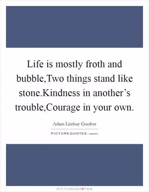 Life is mostly froth and bubble,Two things stand like stone.Kindness in another’s trouble,Courage in your own Picture Quote #1