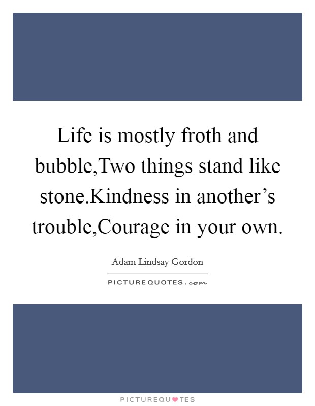 Life is mostly froth and bubble,Two things stand like stone.Kindness in another's trouble,Courage in your own. Picture Quote #1