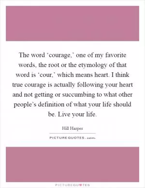 The word ‘courage,’ one of my favorite words, the root or the etymology of that word is ‘cour,’ which means heart. I think true courage is actually following your heart and not getting or succumbing to what other people’s definition of what your life should be. Live your life Picture Quote #1