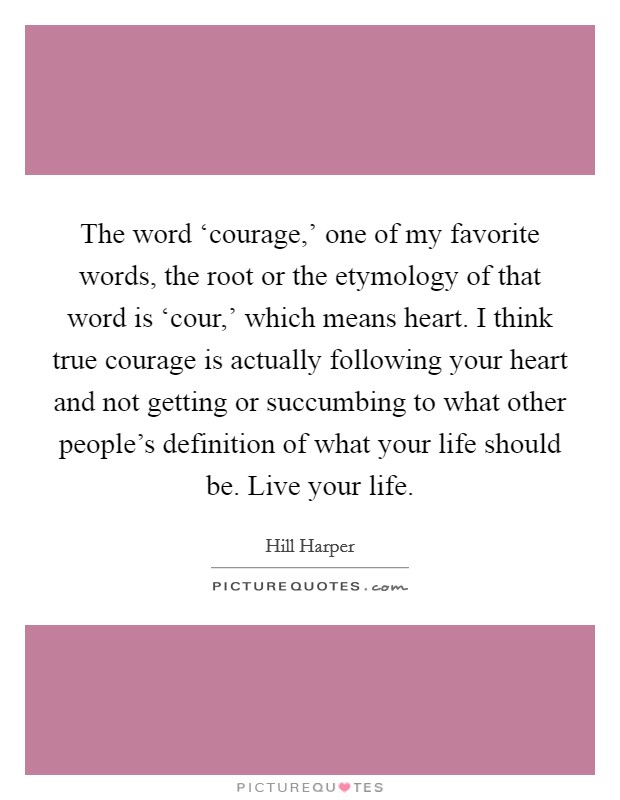 The word ‘courage,' one of my favorite words, the root or the etymology of that word is ‘cour,' which means heart. I think true courage is actually following your heart and not getting or succumbing to what other people's definition of what your life should be. Live your life. Picture Quote #1