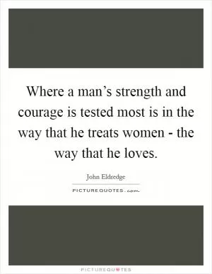 Where a man’s strength and courage is tested most is in the way that he treats women - the way that he loves Picture Quote #1