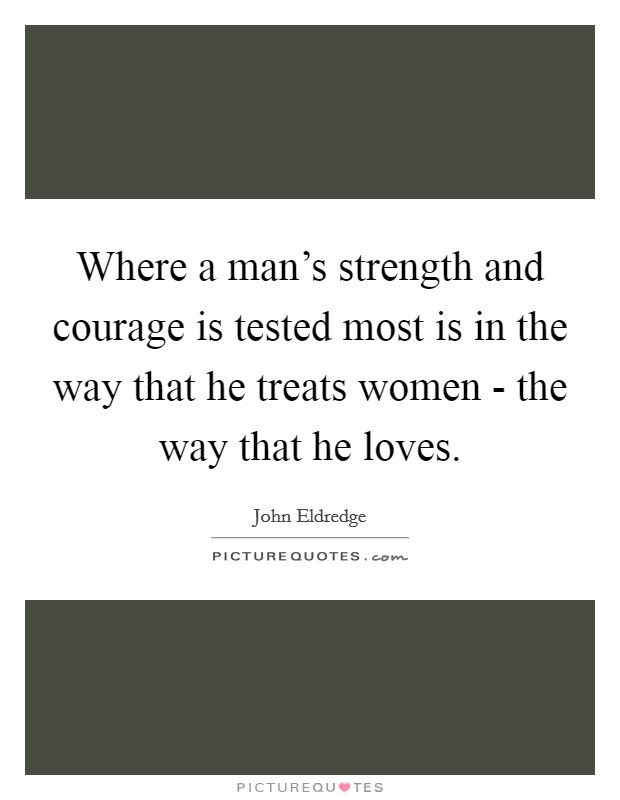 Where a man's strength and courage is tested most is in the way that he treats women - the way that he loves. Picture Quote #1