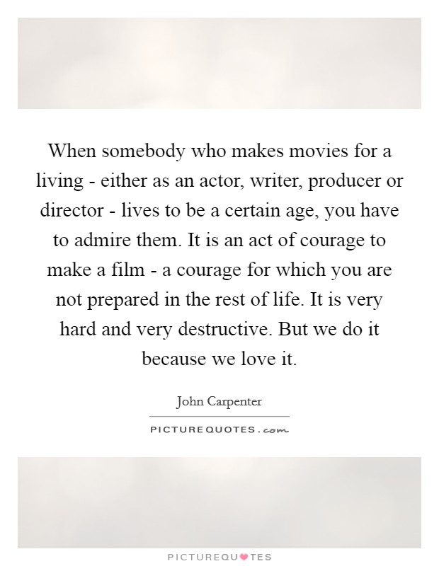 When somebody who makes movies for a living - either as an actor, writer, producer or director - lives to be a certain age, you have to admire them. It is an act of courage to make a film - a courage for which you are not prepared in the rest of life. It is very hard and very destructive. But we do it because we love it. Picture Quote #1