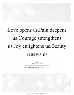 Love opens us.Pain deepens us.Courage strengthens us.Joy enlightens us.Beauty renews us Picture Quote #1