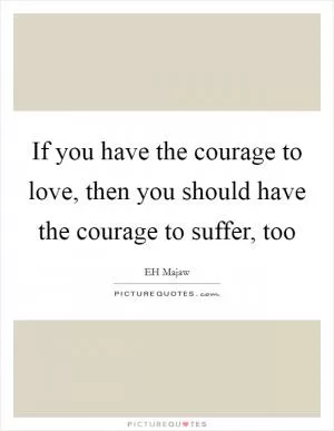 If you have the courage to love, then you should have the courage to suffer, too Picture Quote #1