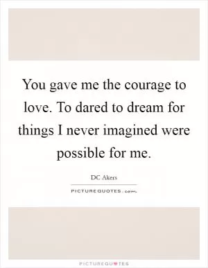 You gave me the courage to love. To dared to dream for things I never imagined were possible for me Picture Quote #1