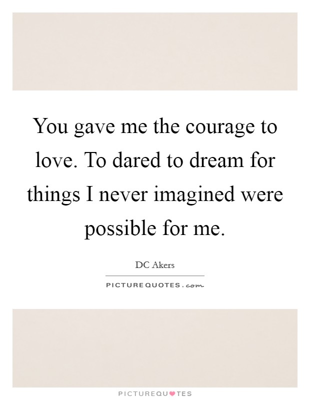 You gave me the courage to love. To dared to dream for things I never imagined were possible for me. Picture Quote #1