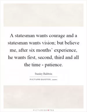 A statesman wants courage and a statesman wants vision; but believe me, after six months’ experience, he wants first, second, third and all the time - patience Picture Quote #1