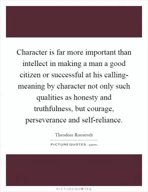 Character is far more important than intellect in making a man a good citizen or successful at his calling- meaning by character not only such qualities as honesty and truthfulness, but courage, perseverance and self-reliance Picture Quote #1