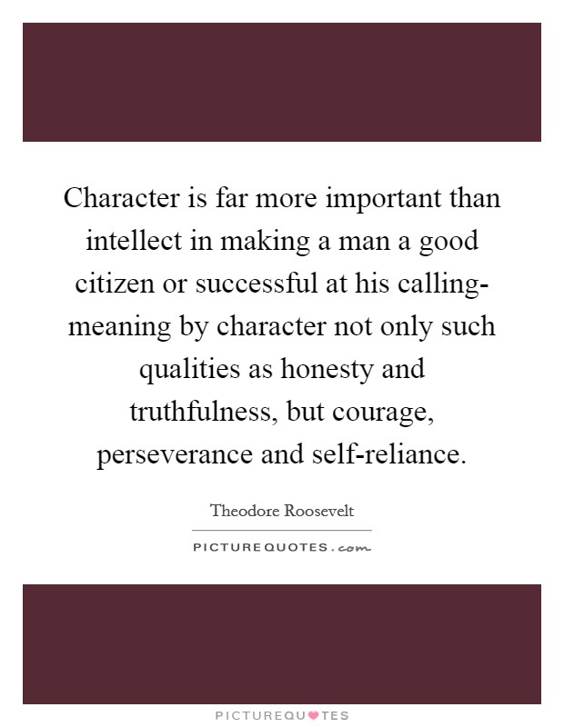 Character is far more important than intellect in making a man a good citizen or successful at his calling- meaning by character not only such qualities as honesty and truthfulness, but courage, perseverance and self-reliance. Picture Quote #1