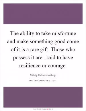 The ability to take misfortune and make something good come of it is a rare gift. Those who possess it are ..said to have resilience or courage Picture Quote #1