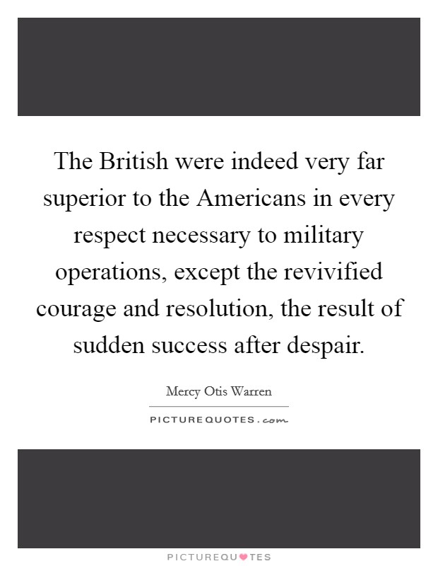 The British were indeed very far superior to the Americans in every respect necessary to military operations, except the revivified courage and resolution, the result of sudden success after despair. Picture Quote #1
