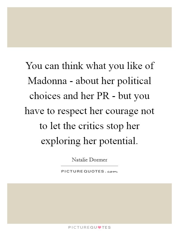 You can think what you like of Madonna - about her political choices and her PR - but you have to respect her courage not to let the critics stop her exploring her potential. Picture Quote #1