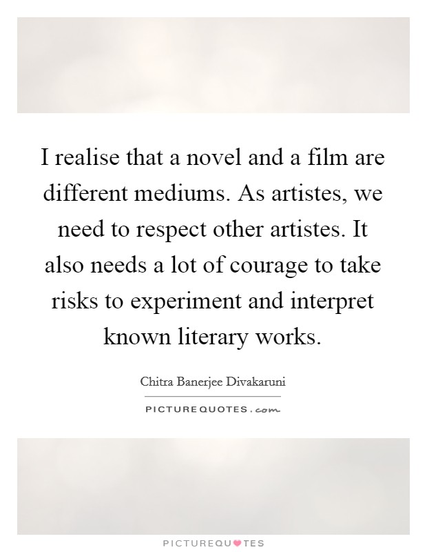 I realise that a novel and a film are different mediums. As artistes, we need to respect other artistes. It also needs a lot of courage to take risks to experiment and interpret known literary works. Picture Quote #1