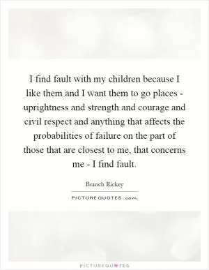 I find fault with my children because I like them and I want them to go places - uprightness and strength and courage and civil respect and anything that affects the probabilities of failure on the part of those that are closest to me, that concerns me - I find fault Picture Quote #1