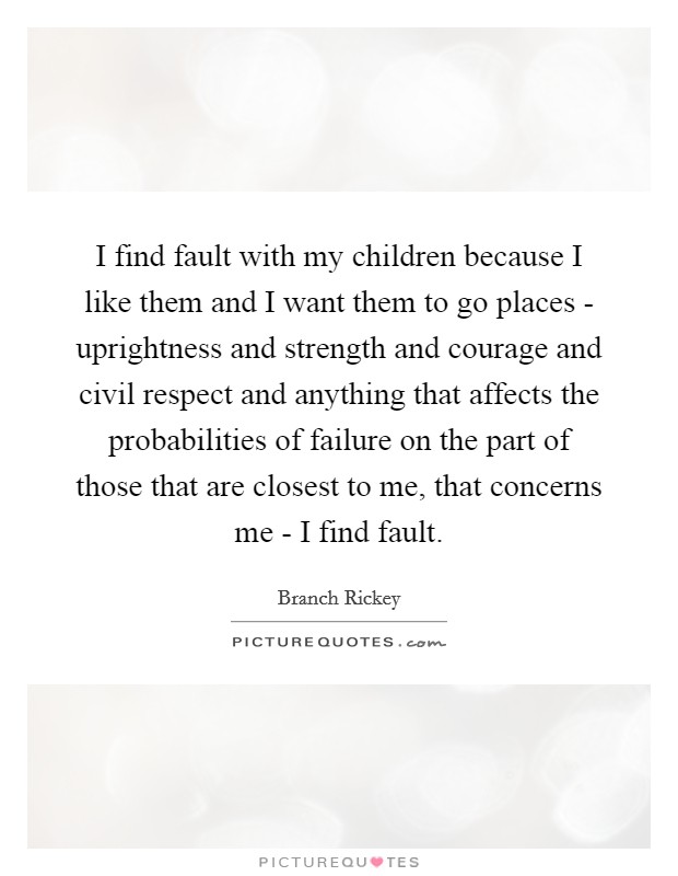 I find fault with my children because I like them and I want them to go places - uprightness and strength and courage and civil respect and anything that affects the probabilities of failure on the part of those that are closest to me, that concerns me - I find fault. Picture Quote #1