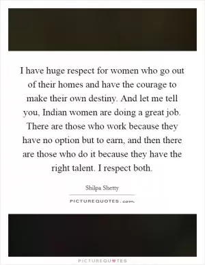 I have huge respect for women who go out of their homes and have the courage to make their own destiny. And let me tell you, Indian women are doing a great job. There are those who work because they have no option but to earn, and then there are those who do it because they have the right talent. I respect both Picture Quote #1