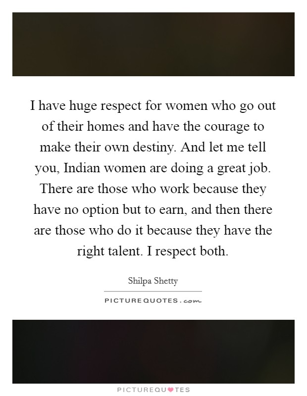 I have huge respect for women who go out of their homes and have the courage to make their own destiny. And let me tell you, Indian women are doing a great job. There are those who work because they have no option but to earn, and then there are those who do it because they have the right talent. I respect both. Picture Quote #1