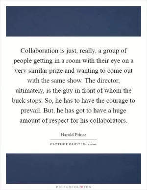 Collaboration is just, really, a group of people getting in a room with their eye on a very similar prize and wanting to come out with the same show. The director, ultimately, is the guy in front of whom the buck stops. So, he has to have the courage to prevail. But, he has got to have a huge amount of respect for his collaborators Picture Quote #1