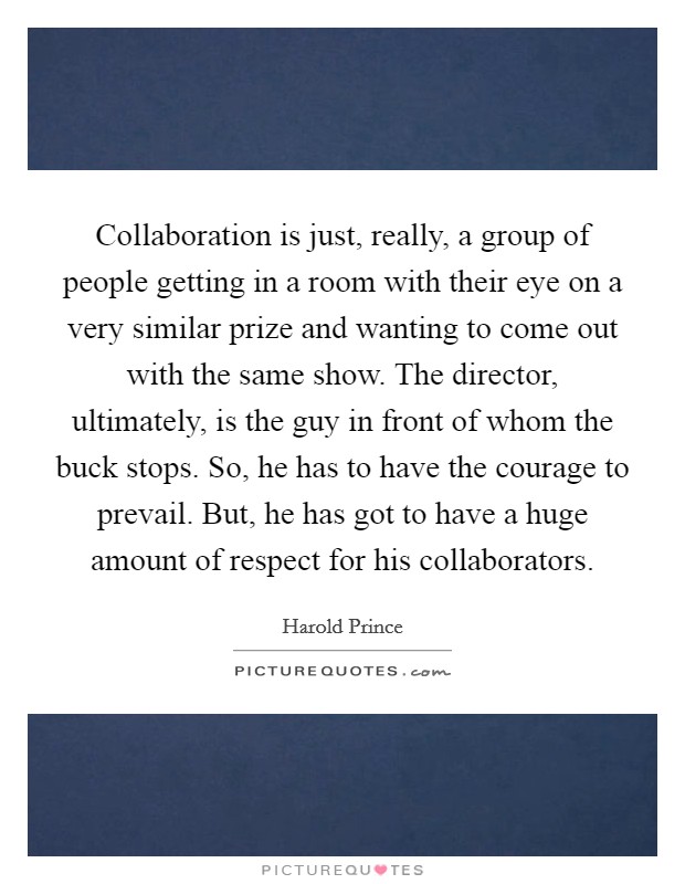 Collaboration is just, really, a group of people getting in a room with their eye on a very similar prize and wanting to come out with the same show. The director, ultimately, is the guy in front of whom the buck stops. So, he has to have the courage to prevail. But, he has got to have a huge amount of respect for his collaborators. Picture Quote #1