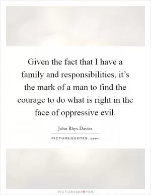 Given the fact that I have a family and responsibilities, it’s the mark of a man to find the courage to do what is right in the face of oppressive evil Picture Quote #1