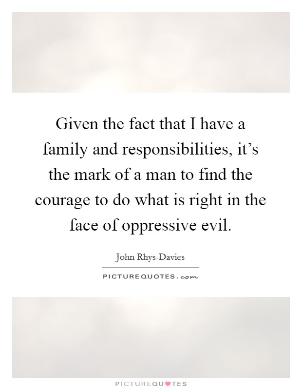 Given the fact that I have a family and responsibilities, it's the mark of a man to find the courage to do what is right in the face of oppressive evil. Picture Quote #1