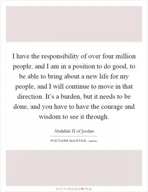 I have the responsibility of over four million people, and I am in a position to do good, to be able to bring about a new life for my people, and I will continue to move in that direction. It’s a burden, but it needs to be done, and you have to have the courage and wisdom to see it through Picture Quote #1