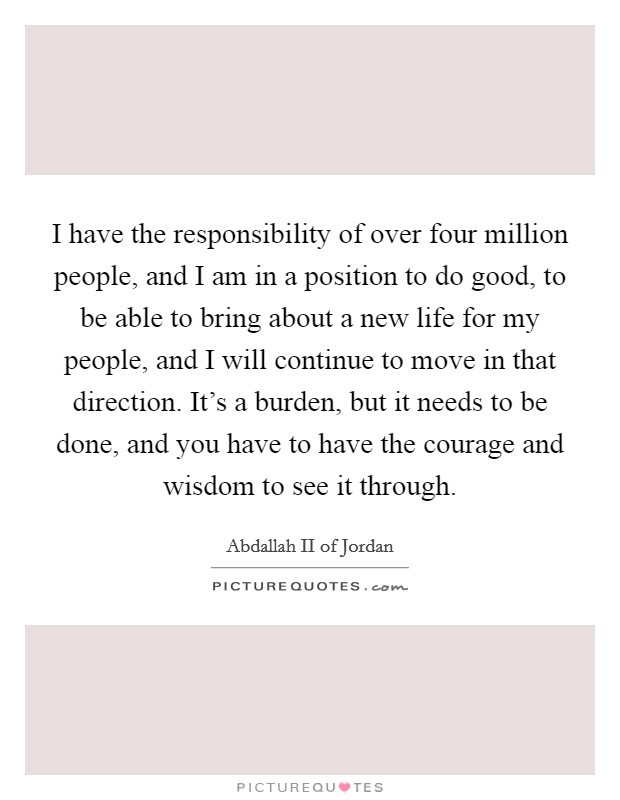 I have the responsibility of over four million people, and I am in a position to do good, to be able to bring about a new life for my people, and I will continue to move in that direction. It's a burden, but it needs to be done, and you have to have the courage and wisdom to see it through. Picture Quote #1