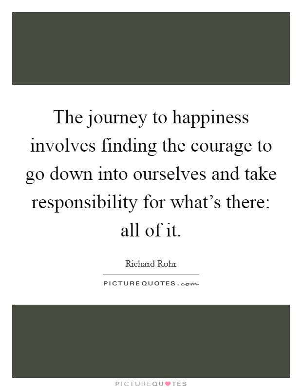 The journey to happiness involves finding the courage to go down into ourselves and take responsibility for what's there: all of it. Picture Quote #1