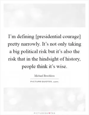 I’m defining [presidential courage] pretty narrowly. It’s not only taking a big political risk but it’s also the risk that in the hindsight of history, people think it’s wise Picture Quote #1