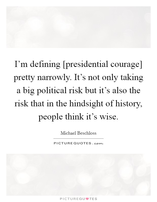 I'm defining [presidential courage] pretty narrowly. It's not only taking a big political risk but it's also the risk that in the hindsight of history, people think it's wise. Picture Quote #1