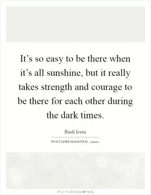 It’s so easy to be there when it’s all sunshine, but it really takes strength and courage to be there for each other during the dark times Picture Quote #1