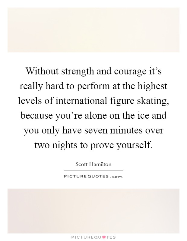 Without strength and courage it's really hard to perform at the highest levels of international figure skating, because you're alone on the ice and you only have seven minutes over two nights to prove yourself. Picture Quote #1