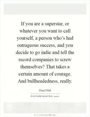 If you are a superstar, or whatever you want to call yourself, a person who’s had outrageous success, and you decide to go indie and tell the record companies to screw themselves? That takes a certain amount of courage. And bullheadedness, really Picture Quote #1