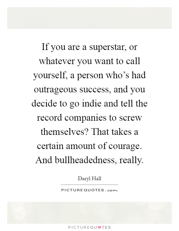 If you are a superstar, or whatever you want to call yourself, a person who's had outrageous success, and you decide to go indie and tell the record companies to screw themselves? That takes a certain amount of courage. And bullheadedness, really. Picture Quote #1