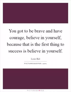 You got to be brave and have courage, believe in yourself, because that is the first thing to success is believe in yourself Picture Quote #1