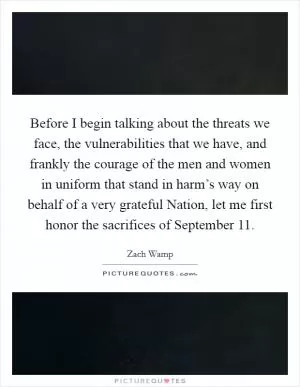 Before I begin talking about the threats we face, the vulnerabilities that we have, and frankly the courage of the men and women in uniform that stand in harm’s way on behalf of a very grateful Nation, let me first honor the sacrifices of September 11 Picture Quote #1