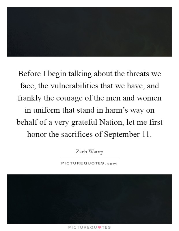 Before I begin talking about the threats we face, the vulnerabilities that we have, and frankly the courage of the men and women in uniform that stand in harm's way on behalf of a very grateful Nation, let me first honor the sacrifices of September 11. Picture Quote #1